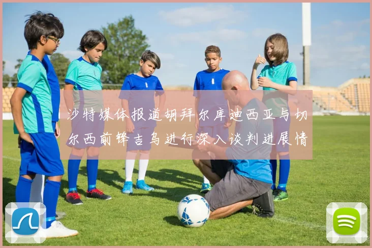 沙特媒体报道胡拜尔库迪西亚与切尔西前锋吉乌进行深入谈判进展情况
