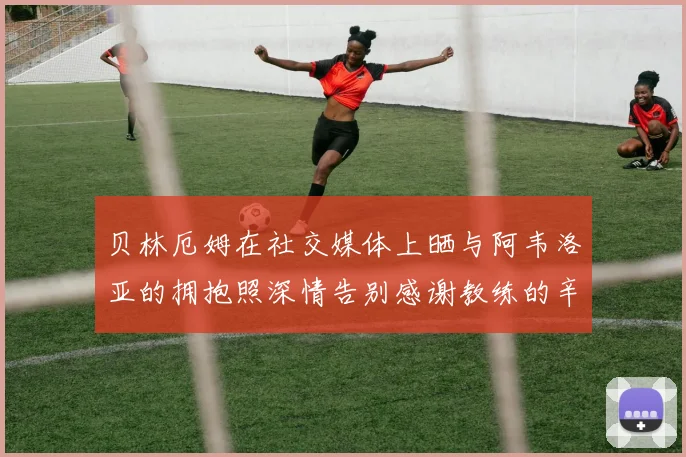 贝林厄姆在社交媒体上晒与阿韦洛亚的拥抱照深情告别感谢教练的辛勤付出