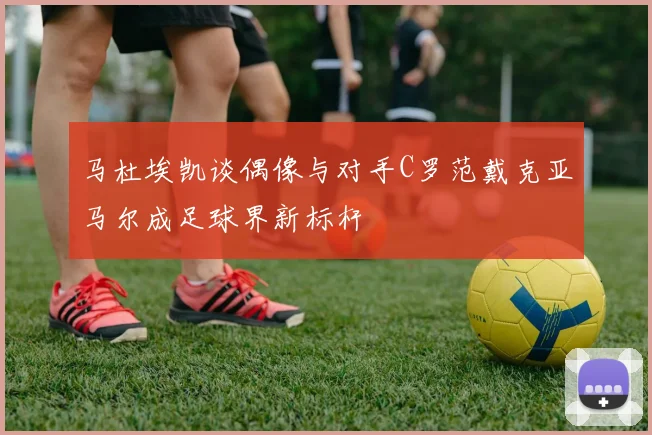 马杜埃凯谈偶像与对手C罗范戴克亚马尔成足球界新标杆