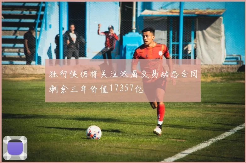 独行侠仍将关注浓眉交易动态合同剩余三年价值17357亿