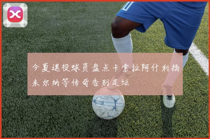 今夏退役球员盘点卡索拉阿什利扬米尔纳等传奇告别足坛
