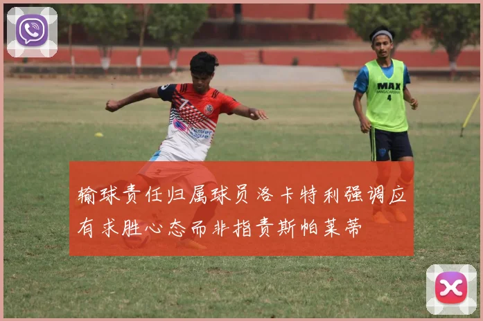 输球责任归属球员洛卡特利强调应有求胜心态而非指责斯帕莱蒂
