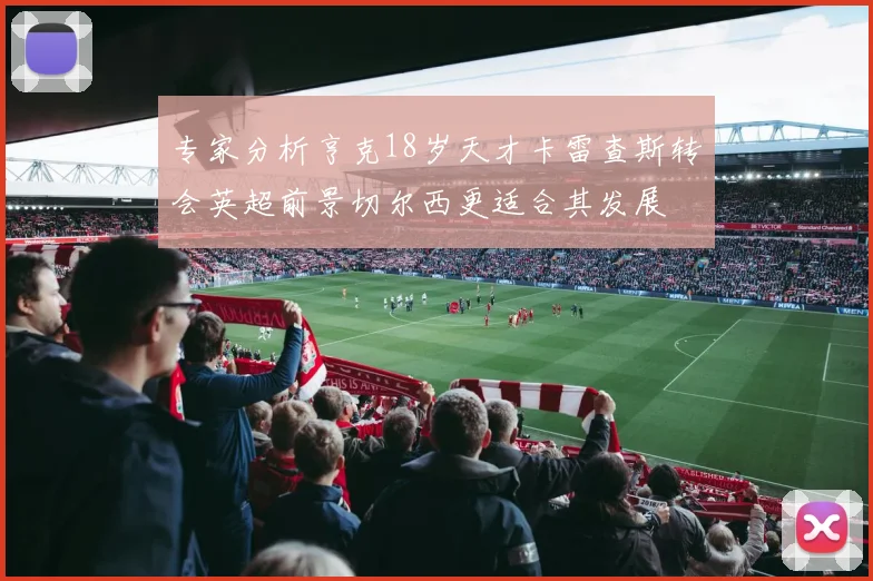 专家分析亨克18岁天才卡雷查斯转会英超前景切尔西更适合其发展