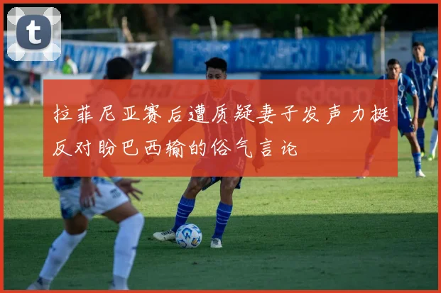 拉菲尼亚赛后遭质疑妻子发声力挺反对盼巴西输的俗气言论