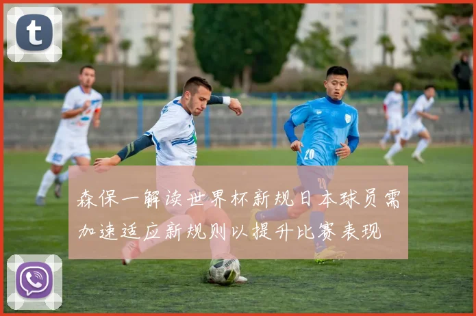 森保一解读世界杯新规日本球员需加速适应新规则以提升比赛表现