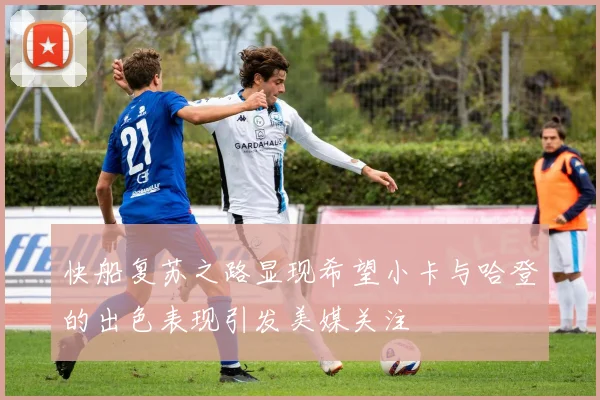 快船复苏之路显现希望小卡与哈登的出色表现引发美媒关注