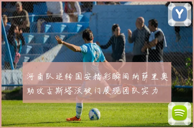河南队逆转国安精彩瞬间纳萨里奥助攻古斯塔沃破门展现团队实力