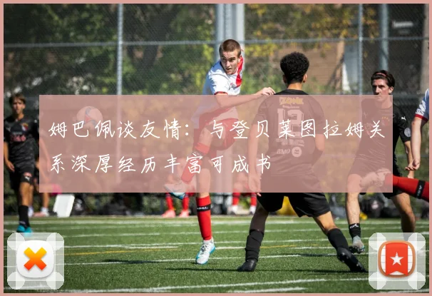 姆巴佩谈友情：与登贝莱图拉姆关系深厚经历丰富可成书