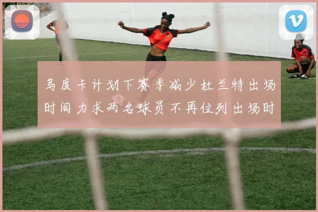 乌度卡计划下赛季减少杜兰特出场时间力求两名球员不再位列出场时间前五