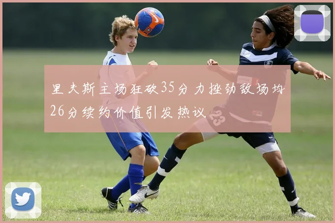 里夫斯主场狂砍35分力挫劲敌场均26分续约价值引发热议