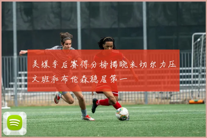 美媒季后赛得分榜揭晓米切尔力压文班和布伦森稳居第一