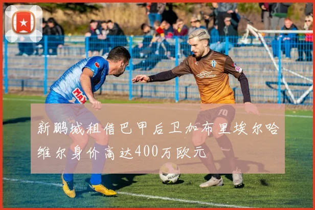 新鹏城租借巴甲后卫加布里埃尔哈维尔身价高达400万欧元