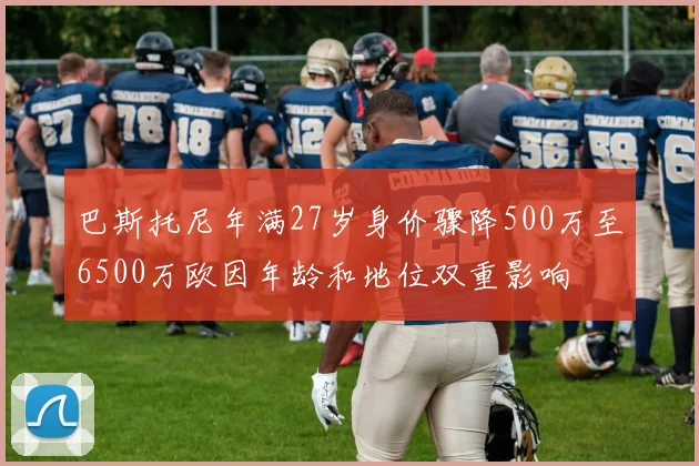 巴斯托尼年满27岁身价骤降500万至6500万欧因年龄和地位双重影响