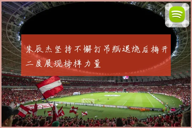 朱辰杰坚持不懈打吊瓶退烧后梅开二度展现榜样力量