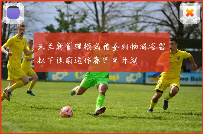 米兰新管理模式借鉴利物浦塔雷囧叔下课前运作赛巴里计划