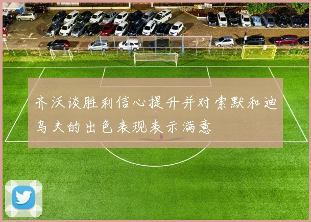 齐沃谈胜利信心提升并对索默和迪乌夫的出色表现表示满意