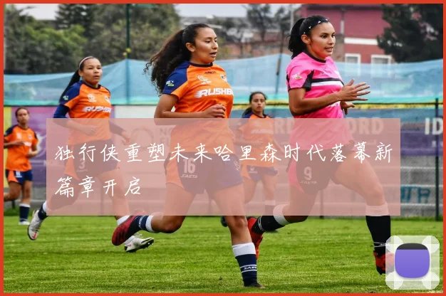 独行侠重塑未来哈里森时代落幕新篇章开启