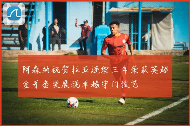 阿森纳祝贺拉亚连续三年荣获英超金手套奖展现卓越守门技艺
