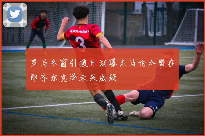 罗马冬窗引援计划曝光马伦加盟在即齐尔克泽未来成疑