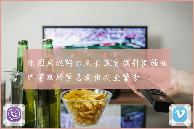 法国庆祝阿尔及利亚晋级引发骚乱巴黎政府紧急发出安全警告